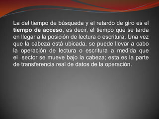 La del tiempo de búsqueda y el retardo de giro es el
tiempo de acceso, es decir, el tiempo que se tarda
en llegar a la posición de lectura o escritura. Una vez
que la cabeza está ubicada, se puede llevar a cabo
la operación de lectura o escritura a medida que
el sector se mueve bajo la cabeza; esta es la parte
de transferencia real de datos de la operación.
 