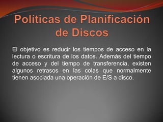 El objetivo es reducir los tiempos de acceso en la
lectura o escritura de los datos. Además del tiempo
de acceso y del tiempo de transferencia, existen
algunos retrasos en las colas que normalmente
tienen asociada una operación de E/S a disco.
 