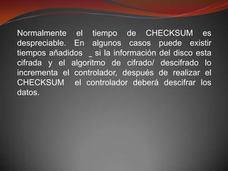 Normalmente el tiempo de CHECKSUM es
despreciable. En algunos casos puede existir
tiempos añadidos    si la información del disco esta
cifrada y el algoritmo de cifrado/ descifrado lo
incrementa el controlador, después de realizar el
CHECKSUM el controlador deberá descifrar los
datos.
 
