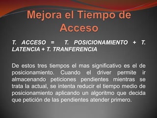 T. ACCESO =      T. POSICIONAMIENTO + T.
LATENCIA + T. TRANFERENCIA

De estos tres tiempos el mas significativo es el de
posicionamiento. Cuando el driver permite ir
almacenando peticiones pendientes mientras se
trata la actual, se intenta reducir el tiempo medio de
posicionamiento aplicando un algoritmo que decida
que petición de las pendientes atender primero.
 