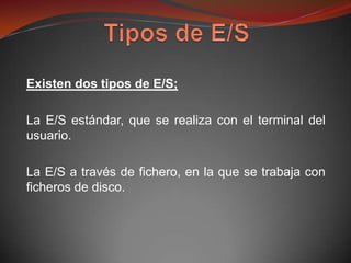 Existen dos tipos de E/S;

La E/S estándar, que se realiza con el terminal del
usuario.

La E/S a través de fichero, en la que se trabaja con
ficheros de disco.
 