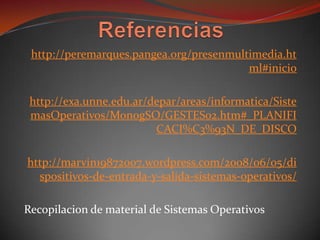 http://peremarques.pangea.org/presenmultimedia.ht
                                         ml#inicio

 http://exa.unne.edu.ar/depar/areas/informatica/Siste
 masOperativos/MonogSO/GESTES02.htm#_PLANIFI
                         CACI%C3%93N_DE_DISCO

http://marvin19872007.wordpress.com/2008/06/05/di
  spositivos-de-entrada-y-salida-sistemas-operativos/

Recopilacion de material de Sistemas Operativos
 