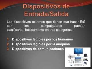 Los dispositivos externos que tienen que hacer E/S
con          los       computadores           pueden
clasificarse, básicamente en tres categorías.

1. Dispositivos legibles por los humanos
2. Dispositivos legibles por la máquina
3. Dispositivos de comunicaciones
 
