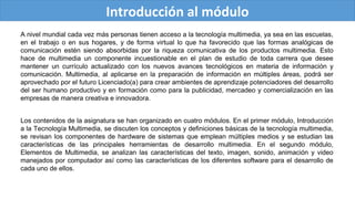Introducción al módulo
A nivel mundial cada vez más personas tienen acceso a la tecnología multimedia, ya sea en las escuelas,
en el trabajo o en sus hogares, y de forma virtual lo que ha favorecido que las formas analógicas de
comunicación estén siendo absorbidas por la riqueza comunicativa de los productos multimedia. Esto
hace de multimedia un componente incuestionable en el plan de estudio de toda carrera que desee
mantener un currículo actualizado con los nuevos avances tecnológicos en materia de información y
comunicación. Multimedia, al aplicarse en la preparación de información en múltiples áreas, podrá ser
aprovechado por el futuro Licenciado(a) para crear ambientes de aprendizaje potenciadores del desarrollo
del ser humano productivo y en formación como para la publicidad, mercadeo y comercialización en las
empresas de manera creativa e innovadora.
Los contenidos de la asignatura se han organizado en cuatro módulos. En el primer módulo, Introducción
a la Tecnología Multimedia, se discuten los conceptos y definiciones básicas de la tecnología multimedia,
se revisan los componentes de hardware de sistemas que emplean múltiples medios y se estudian las
características de las principales herramientas de desarrollo multimedia. En el segundo módulo,
Elementos de Multimedia, se analizan las características del texto, imagen, sonido, animación y video
manejados por computador así como las características de los diferentes software para el desarrollo de
cada uno de ellos.
 