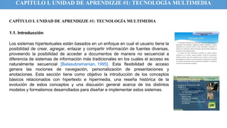 CAPÍTULO I. UNIDAD DE APRENDIZJE #1: TECNOLOGÍA MULTIMEDIA
Los sistemas hipertextuales están basados en un enfoque en cual el usuario tiene la
posibilidad de crear, agregar, enlazar y compartir información de fuentes diversas,
proveiendo la posibilidad de acceder a documentos de manera no secuencial a
diferencia de sistemas de información más tradicionales en los cuales el acceso es
naturalmente secuencial [Balasubramanian, 1995]. Esta flexibilidad de acceso
genera las nociones de navegación, personalización de presentaciones y
anotaciones. Esta sección tiene como objetivo la introducción de los conceptos
básicos relacionados con hipertexto e hipermedia, una reseña histórica de la
evolución de estos conceptos y una discusión general acerca de los distintos
modelos y formalismos desarrollados para diseñar e implementar estos sistemas.
1.1. Introducción
CAPÍTULO I. UNIDAD DE APRENDIZJE #1: TECNOLOGÍA MULTIMEDIA
 