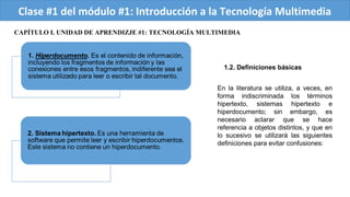 Clase #1 del módulo #1: Introducción a la Tecnología Multimedia
CAPÍTULO I. UNIDAD DE APRENDIZJE #1: TECNOLOGÍA MULTIMEDIA
1.2. Definiciones básicas
En la literatura se utiliza, a veces, en
forma indiscriminada los términos
hipertexto, sistemas hipertexto e
hiperdocumento; sin embargo, es
necesario aclarar que se hace
referencia a objetos distintos, y que en
lo sucesivo se utilizará las siguientes
definiciones para evitar confusiones:
 