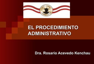 EL PROCEDIMIENTO ADMINISTRATIVO Dra. Rosario Acevedo Kenchau 