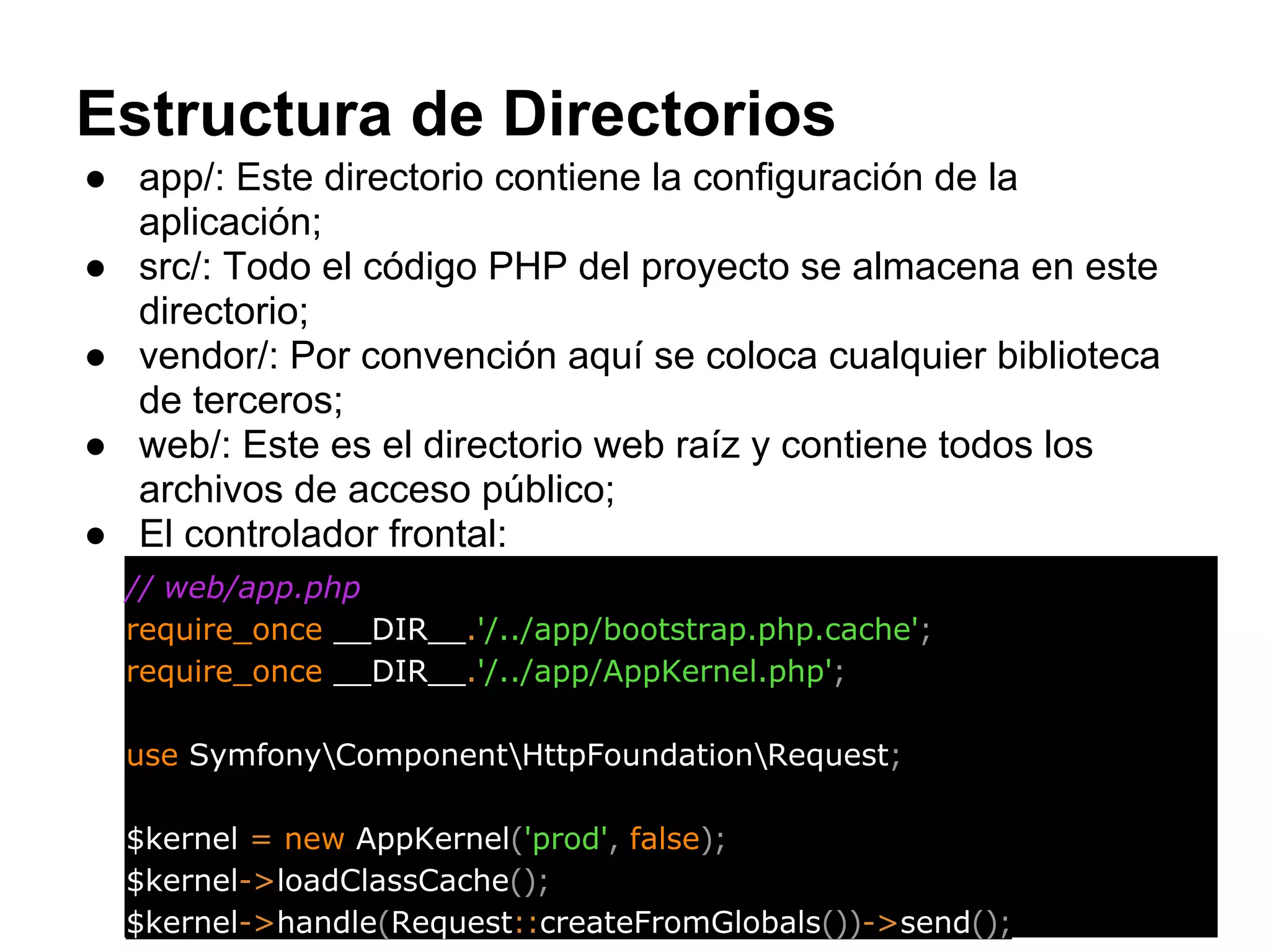 Estructura de Directorios
● app/: Este directorio contiene la configuración de la
aplicación;
● src/: Todo el código PHP del proyecto se almacena en este
directorio;
● vendor/: Por convención aquí se coloca cualquier biblioteca
de terceros;
● web/: Este es el directorio web raíz y contiene todos los
archivos de acceso público;
● El controlador frontal:
// web/app.php
require_once __DIR__.'/../app/bootstrap.php.cache';
require_once __DIR__.'/../app/AppKernel.php';
use SymfonyComponentHttpFoundationRequest;
$kernel = new AppKernel('prod', false);
$kernel->loadClassCache();
$kernel->handle(Request::createFromGlobals())->send();
 
