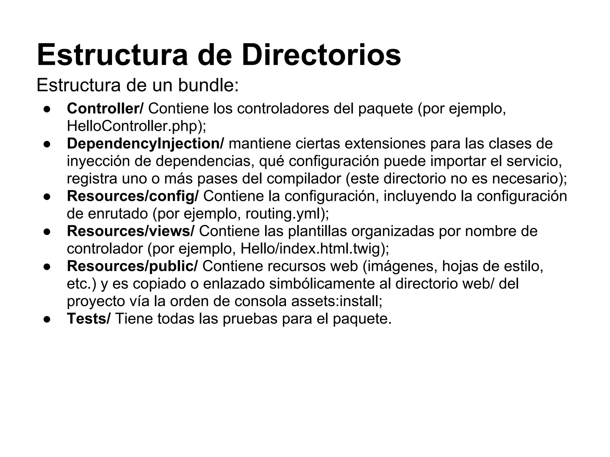 Estructura de Directorios
Estructura de un bundle:
● Controller/ Contiene los controladores del paquete (por ejemplo,
HelloController.php);
● DependencyInjection/ mantiene ciertas extensiones para las clases de
inyección de dependencias, qué configuración puede importar el servicio,
registra uno o más pases del compilador (este directorio no es necesario);
● Resources/config/ Contiene la configuración, incluyendo la configuración
de enrutado (por ejemplo, routing.yml);
● Resources/views/ Contiene las plantillas organizadas por nombre de
controlador (por ejemplo, Hello/index.html.twig);
● Resources/public/ Contiene recursos web (imágenes, hojas de estilo,
etc.) y es copiado o enlazado simbólicamente al directorio web/ del
proyecto vía la orden de consola assets:install;
● Tests/ Tiene todas las pruebas para el paquete.
 