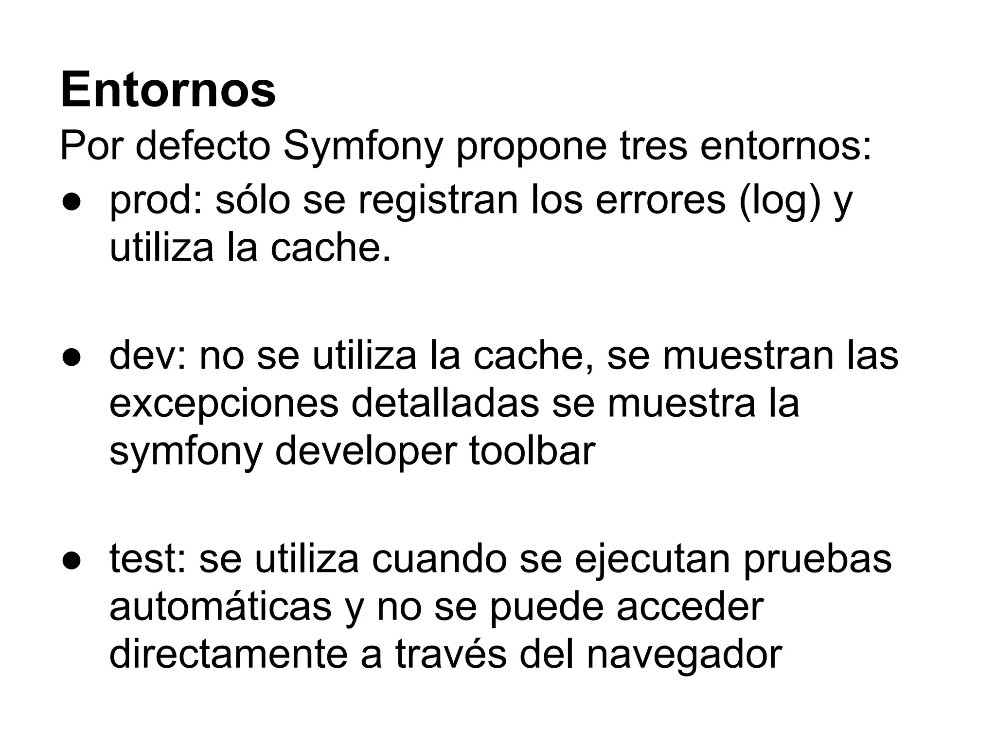 Entornos
Por defecto Symfony propone tres entornos:
● prod: sólo se registran los errores (log) y
utiliza la cache.
● dev: no se utiliza la cache, se muestran las
excepciones detalladas se muestra la
symfony developer toolbar
● test: se utiliza cuando se ejecutan pruebas
automáticas y no se puede acceder
directamente a través del navegador
 