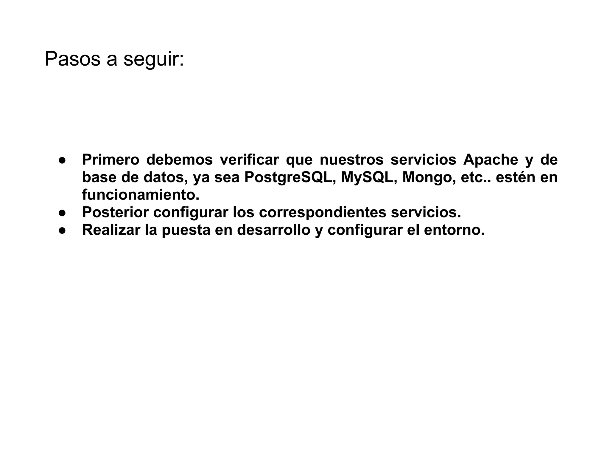 ● Primero debemos verificar que nuestros servicios Apache y de
base de datos, ya sea PostgreSQL, MySQL, Mongo, etc.. estén en
funcionamiento.
● Posterior configurar los correspondientes servicios.
● Realizar la puesta en desarrollo y configurar el entorno.
Pasos a seguir:
 