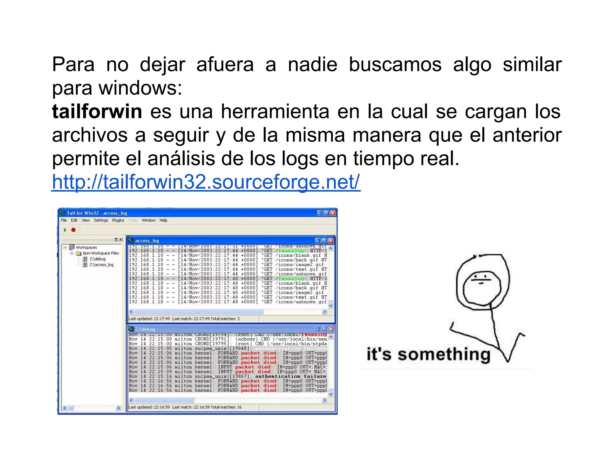 Para no dejar afuera a nadie buscamos algo similar
para windows:
tailforwin es una herramienta en la cual se cargan los
archivos a seguir y de la misma manera que el anterior
permite el análisis de los logs en tiempo real.
http://tailforwin32.sourceforge.net/
 