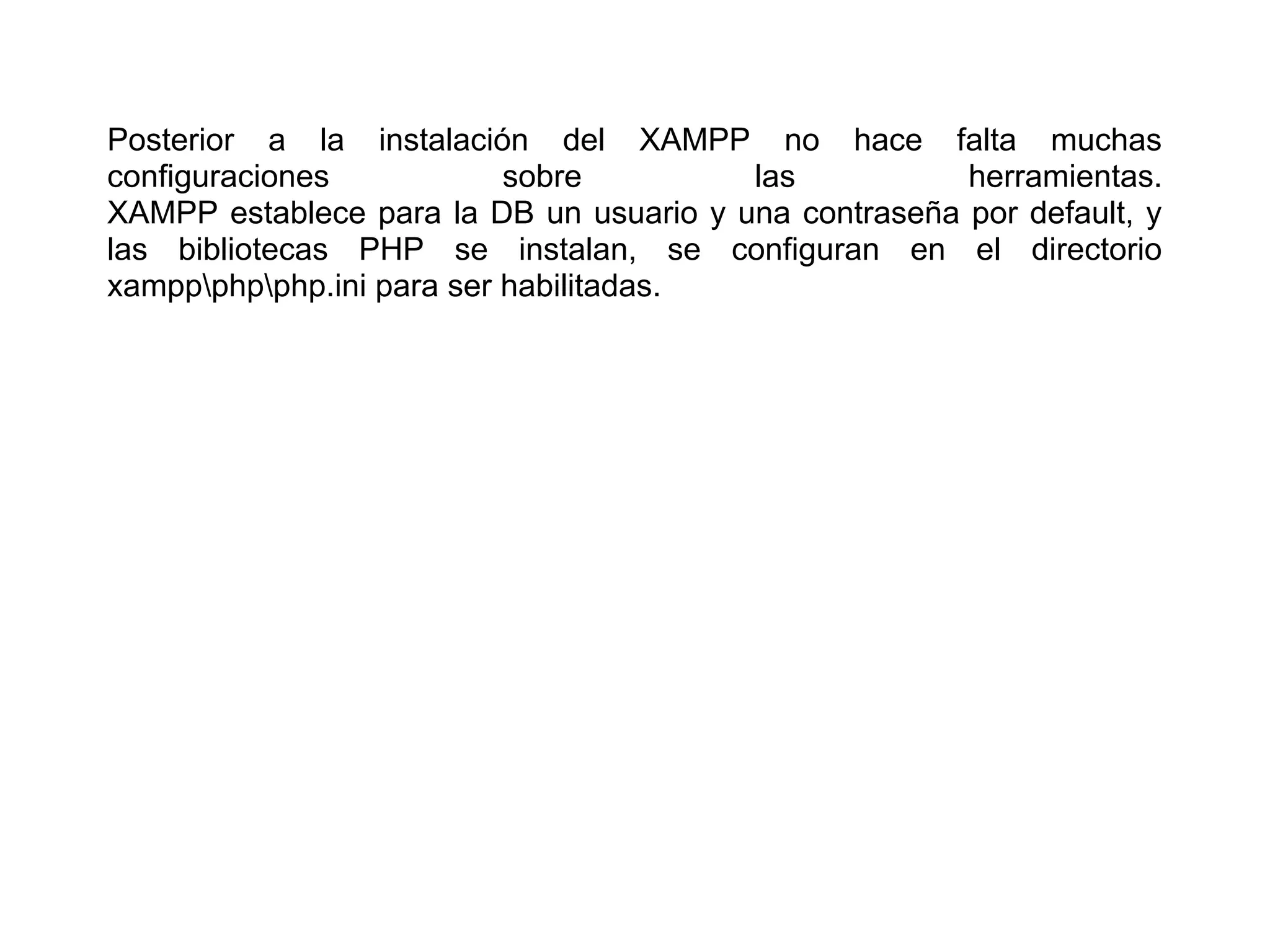 Posterior a la instalación del XAMPP no hace falta muchas
configuraciones sobre las herramientas.
XAMPP establece para la DB un usuario y una contraseña por default, y
las bibliotecas PHP se instalan, se configuran en el directorio
xamppphpphp.ini para ser habilitadas.
 