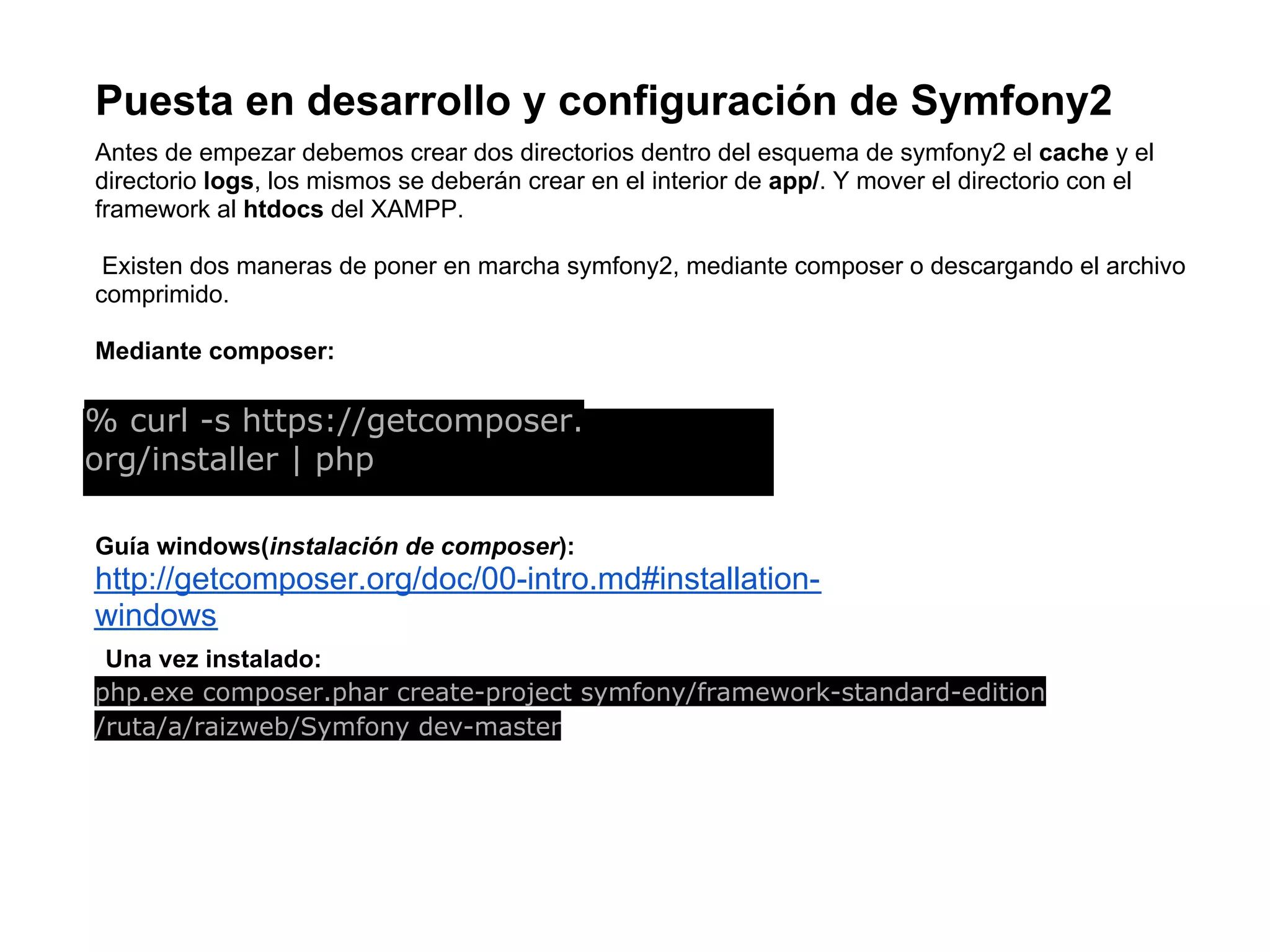 Puesta en desarrollo y configuración de Symfony2
Antes de empezar debemos crear dos directorios dentro del esquema de symfony2 el cache y el
directorio logs, los mismos se deberán crear en el interior de app/. Y mover el directorio con el
framework al htdocs del XAMPP.
Existen dos maneras de poner en marcha symfony2, mediante composer o descargando el archivo
comprimido.
Mediante composer:
% curl -s https://getcomposer.
org/installer | php
Guía windows(instalación de composer):
http://getcomposer.org/doc/00-intro.md#installation-
windows
Una vez instalado:
php.exe composer.phar create-project symfony/framework-standard-edition
/ruta/a/raizweb/Symfony dev-master
 