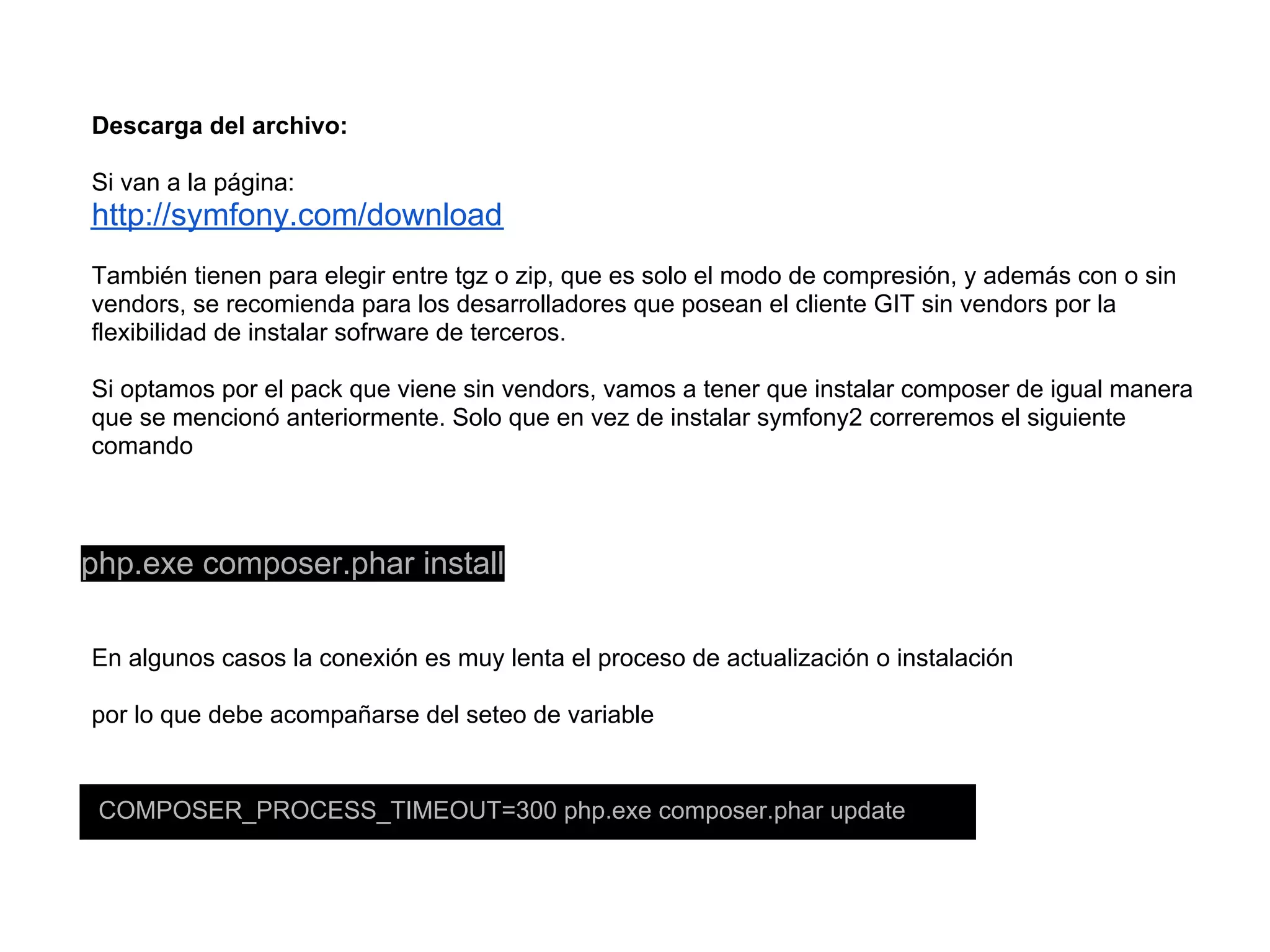 Descarga del archivo:
Si van a la página:
http://symfony.com/download
También tienen para elegir entre tgz o zip, que es solo el modo de compresión, y además con o sin
vendors, se recomienda para los desarrolladores que posean el cliente GIT sin vendors por la
flexibilidad de instalar sofrware de terceros.
Si optamos por el pack que viene sin vendors, vamos a tener que instalar composer de igual manera
que se mencionó anteriormente. Solo que en vez de instalar symfony2 correremos el siguiente
comando
php.exe composer.phar install
En algunos casos la conexión es muy lenta el proceso de actualización o instalación
por lo que debe acompañarse del seteo de variable
COMPOSER_PROCESS_TIMEOUT=300 php.exe composer.phar update
 