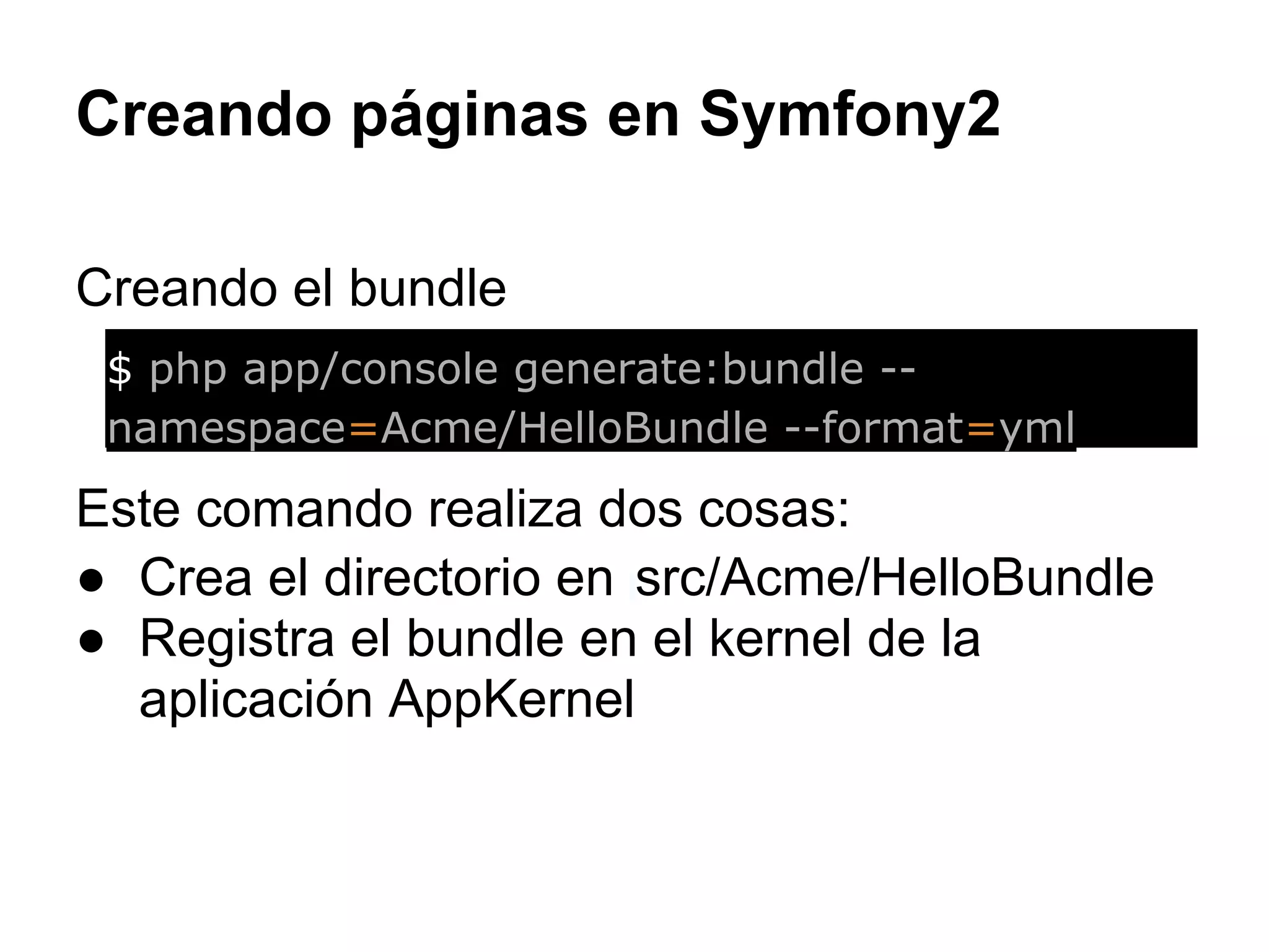 Creando páginas en Symfony2
Creando el bundle
Este comando realiza dos cosas:
● Crea el directorio en src/Acme/HelloBundle
● Registra el bundle en el kernel de la
aplicación AppKernel
$ php app/console generate:bundle --
namespace=Acme/HelloBundle --format=yml
 