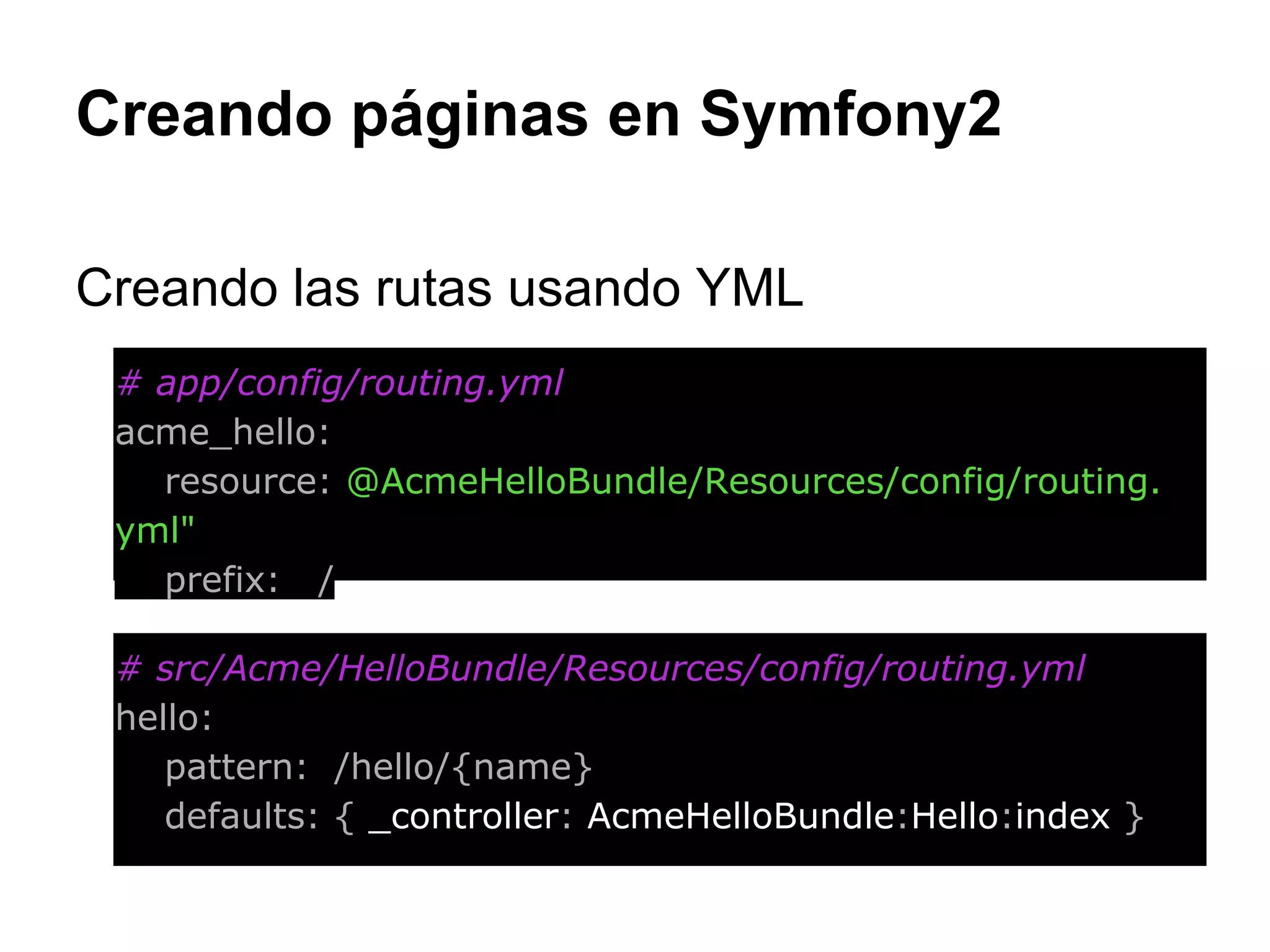 Creando páginas en Symfony2
Creando las rutas usando YML
# app/config/routing.yml
acme_hello:
resource: @AcmeHelloBundle/Resources/config/routing.
yml"
prefix: /
# src/Acme/HelloBundle/Resources/config/routing.yml
hello:
pattern: /hello/{name}
defaults: { _controller: AcmeHelloBundle:Hello:index }
 
