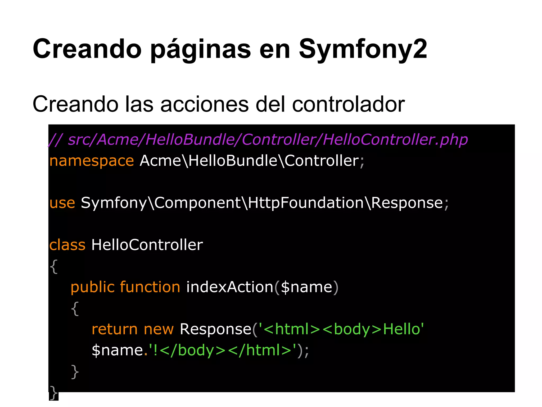Creando páginas en Symfony2
Creando las acciones del controlador
// src/Acme/HelloBundle/Controller/HelloController.php
namespace AcmeHelloBundleController;
use SymfonyComponentHttpFoundationResponse;
class HelloController
{
public function indexAction($name)
{
return new Response('<html><body>Hello'
$name.'!</body></html>');
}
}
 