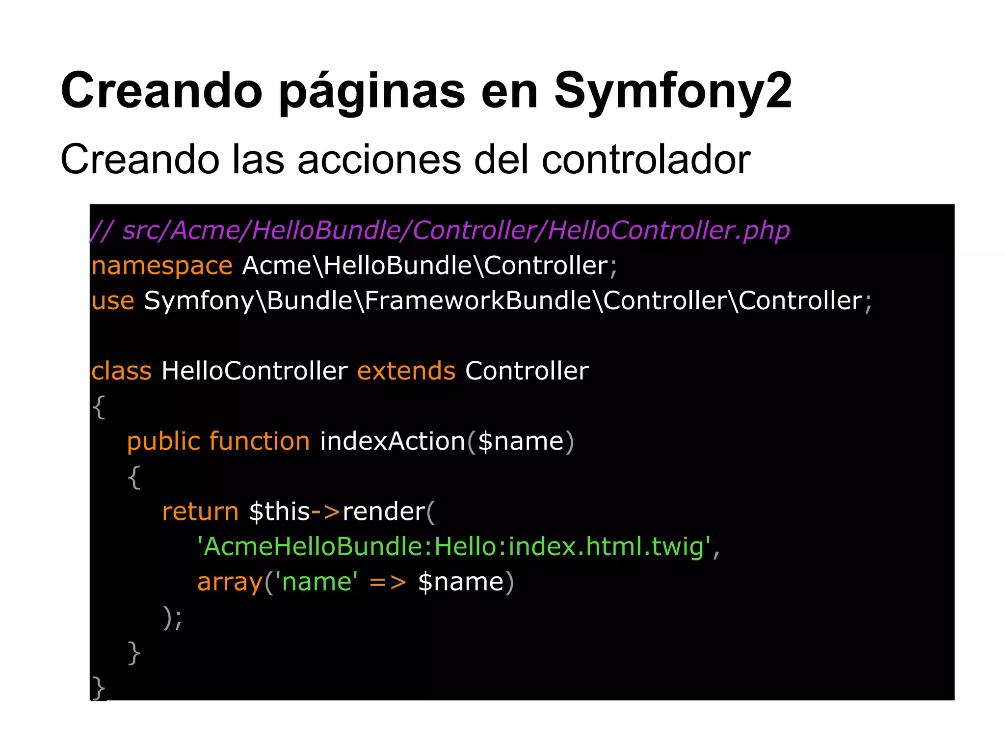 Creando páginas en Symfony2
Creando las acciones del controlador
// src/Acme/HelloBundle/Controller/HelloController.php
namespace AcmeHelloBundleController;
use SymfonyBundleFrameworkBundleControllerController;
class HelloController extends Controller
{
public function indexAction($name)
{
return $this->render(
'AcmeHelloBundle:Hello:index.html.twig',
array('name' => $name)
);
}
}
 