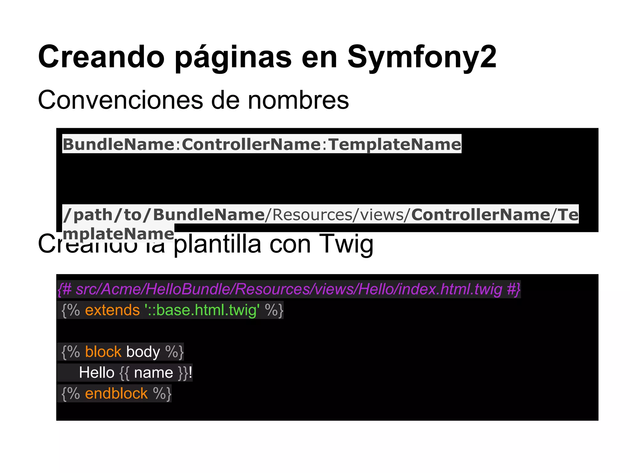 Creando páginas en Symfony2
Convenciones de nombres
Creando la plantilla con Twig
BundleName:ControllerName:TemplateName
/path/to/BundleName/Resources/views/ControllerName/Te
mplateName
{# src/Acme/HelloBundle/Resources/views/Hello/index.html.twig #}
{% extends '::base.html.twig' %}
{% block body %}
Hello {{ name }}!
{% endblock %}
 