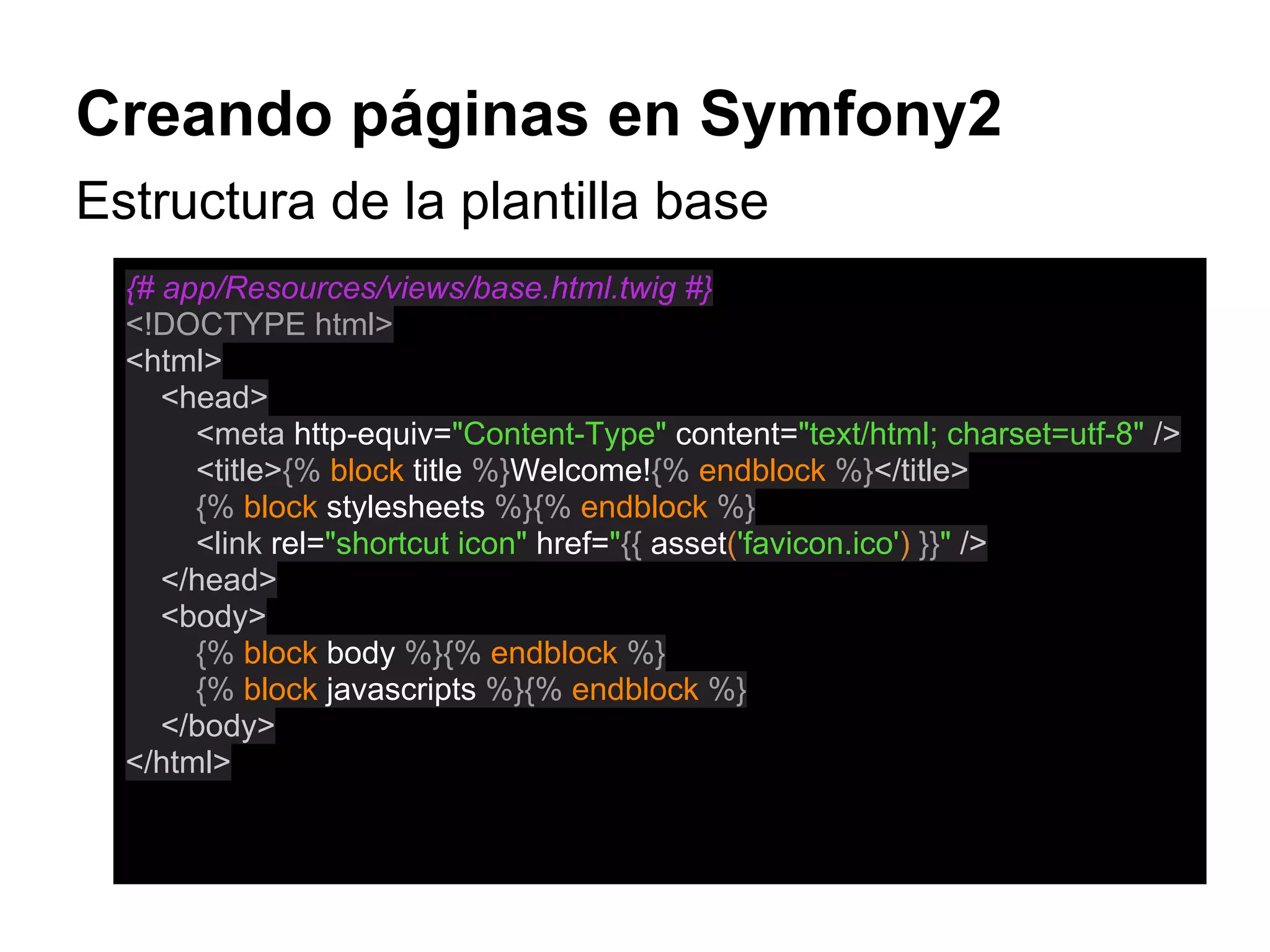 Creando páginas en Symfony2
Estructura de la plantilla base
{# app/Resources/views/base.html.twig #}
<!DOCTYPE html>
<html>
<head>
<meta http-equiv="Content-Type" content="text/html; charset=utf-8" />
<title>{% block title %}Welcome!{% endblock %}</title>
{% block stylesheets %}{% endblock %}
<link rel="shortcut icon" href="{{ asset('favicon.ico') }}" />
</head>
<body>
{% block body %}{% endblock %}
{% block javascripts %}{% endblock %}
</body>
</html>
 