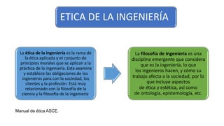 ETICA DE LA INGENIERÍA
La ética de la ingeniería es la rama de
la ética aplicada y el conjunto de
principios morales que se aplican a la
práctica de la ingeniería. Esta examina
y establece las obligaciones de los
ingenieros para con la sociedad, los
clientes y la profesión. Está muy
relacionado con la filosofía de la
ciencia y la filosofía de la ingeniería.
La filosofía de ingeniería es una
disciplina emergente que considera
que es la ingeniería, lo que
los ingenieros hacen, y cómo su
trabajo afecta a la sociedad, por lo
que incluye aspectos
de ética y estética, así como
de ontología, epistemología, etc.
Manual de ética ASCE.
 