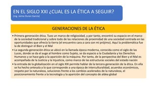 EN EL SIGLO XXI ¿CUAL ES LA ÉTICA A SEGUIR?
(ing. Jaime Duran García)
GENERACIONES DE LA ÉTICA
• Primera generación ética. Tuvo un marco de religiosidad, y por tanto, encontró su espacio en el marco
de la sociedad tradicional y sobre todo de las relaciones de proximidad de una sociedad centrada en las
oportunidades que ofrecía la tierra (el encuentro cara a cara con mi prójimo). Aquí la problemática fue
la de distinguir el Bien y el Mal
• La segunda generación ética se ubicó en la llamada época moderna, conocida como el siglo de las
Luces, donde se da el auge al hombre como Sujeto, se da espacio a la Ciudadanía y los Derechos
Humanos y se hace gala a la aparición de la máquina. Por tanto, de la perspectiva del Bien y el Mal es
acompañada de la Justicia y la Injusticia, como marco de las estructuras sociales del estado nación
• la entrada de la globalización en el siglo XXI permite hablar de la tercera generación de la ética. En ella
se ha hecho antesala a lo que corresponde a una época de interculturalidad, acuerdos económicos,
respeto por la naturaleza, soluciones frente a los cambios acelerados de la naturaleza, el
posicionamiento frente a la tecnología y la aparición del concepto de aldea global
 