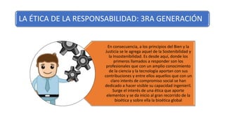 LA ÉTICA DE LA RESPONSABILIDAD: 3RA GENERACIÓN
En consecuencia, a los principios del Bien y la
Justicia se le agrega aquel de la Sostenibilidad y
la Insostenibilidad. Es desde aquí, donde los
primeros llamados a responder son los
profesionales que con un amplio conocimiento
de la ciencia y la tecnología aportan con sus
contribuciones y entre ellos aquellos que con un
claro interés de compromiso social se han
dedicado a hacer visible su capacidad ingenieril.
Surge el interés de una ética que aporte
elementos y se da inicio al gran recorrido de la
bioética y sobre ella la bioética global
 