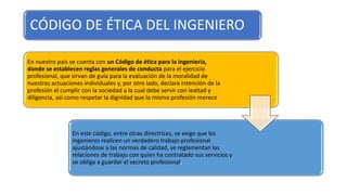 CÓDIGO DE ÉTICA DEL INGENIERO
En nuestro país se cuenta con un Código de ética para la ingeniería,
donde se establecen reglas generales de conducta para el ejercicio
profesional, que sirvan de guía para la evaluación de la moralidad de
nuestras actuaciones individuales y, por otro lado, declara intención de la
profesión el cumplir con la sociedad a la cual debe servir con lealtad y
diligencia, así como respetar la dignidad que la misma profesión merece.
En este código, entre otras directrices, se exige que los
ingenieros realicen un verdadero trabajo profesional
ajustándose a las normas de calidad, se reglamentan las
relaciones de trabajo con quien ha contratado sus servicios y
se obliga a guardar el secreto profesional.
 