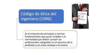Código de ética del
ingeniero (1996)
Es el conjunto de principios y normas
fundamentales que guían el deber y la
normalidad que deben cumplir los
profesionales colegiados en el ejercicio de la
profesión y en actos conexos a la misma
 
