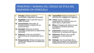 PRINCIPIOS Y NORMAS DEL CÓDIGO DE ÉTICA DEL
INGENIERO EN VENEZUELA
I. Virtudes: atentar contra la
honestidad, integridad y veracidad
II. Ilegalidad: violar o permitir que se
violen las leyes
III. Conocimiento: Descuidar, el
mantenimiento y mejora de sus
conocimientos
IV. Seriedad: ofrecerse sin tener
capacidad, preparación y experiencia
razonable
V. Dispensa: omitir por amistad o
conveniencia el cumplimiento de la
ley
VI. Remuneración: Prestar servicios con
sueldos por debajo de lo establecido
por el CIV
VII. honestidad: Elaborar proyectos o
informes con negligencia o ligereza
VIII. Firma: Firmar o hacerse
responsable de proyectos que no
están bajo su supervisión
IX. Obras: Encargarse de obras sin que
se hagan los estudios técnicos
adecuados
X. Licitaciones: concurrir o hacer
licitaciones sin preparación alguna
XI. Influencia: Ofrecer, dar o recibir
comisiones o remuneración
indebida
XII. Ventajas: Usar las ventajas de su
cargo para competir con la práctica
independiente de otro profesional.
 