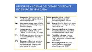 XIII. Reputación: Atentar contra la
reputación o los legales intereses
de otros profesional.
XIV. Intereses: encargarse de trabajos
que colindan con la empresa para
beneficio propio
XV. Justicia: Vulnerar los principios
de justicia, lealtad, con sus
clientes, trabajadores a su cargo
XVI. Ambiente: Intervenir u omitir en
la destrucción de los recursos
naturales
XVII. Extranjeros: Contratar personal
profesional extranjero cuando
exista capacidad en Venezuela
para realizar el trabajo
XVIII. Autoría: Utilizar cualquier
documento que no sean
autorizados por sus autores
XIX. Secreto: Revelar datos reservados,
utilizar calves o códigos de otros,
sin autorización.
XX. Experimentación y servicios no
necesarios: someter al cliente a
procedimientos no necesarios
XXI. Publicidad indebida: Hacer o
permitir publicidad que atente
contra la dignidad y seriedad del
profesional
XXII. Actuación gremial: Incluir lo
dispuesto en las normas de
actuación gremial del CIV
PRINCIPIOS Y NORMAS DEL CÓDIGO DE ÉTICA DEL
INGENIERO EN VENEZUELA
 