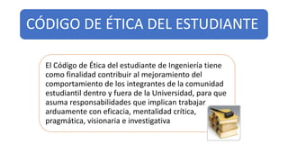 CÓDIGO DE ÉTICA DEL ESTUDIANTE
El Código de Ética del estudiante de Ingeniería tiene
como finalidad contribuir al mejoramiento del
comportamiento de los integrantes de la comunidad
estudiantil dentro y fuera de la Universidad, para que
asuma responsabilidades que implican trabajar
arduamente con eficacia, mentalidad crítica,
pragmática, visionaria e investigativa
 