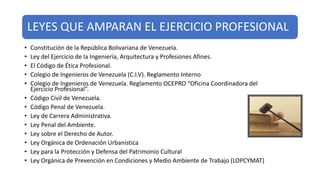 LEYES QUE AMPARAN EL EJERCICIO PROFESIONAL
• Constitución de la República Bolivariana de Venezuela.
• Ley del Ejercicio de la Ingeniería, Arquitectura y Profesiones Afines.
• El Código de Ética Profesional.
• Colegio de Ingenieros de Venezuela (C.I.V). Reglamento Interno
• Colegio de Ingenieros de Venezuela. Reglamento OCEPRO “Oficina Coordinadora del
Ejercicio Profesional”.
• Código Civil de Venezuela.
• Código Penal de Venezuela.
• Ley de Carrera Administrativa.
• Ley Penal del Ambiente.
• Ley sobre el Derecho de Autor.
• Ley Orgánica de Ordenación Urbanística
• Ley para la Protección y Defensa del Patrimonio Cultural
• Ley Orgánica de Prevención en Condiciones y Medio Ambiente de Trabajo (LOPCYMAT)
 