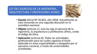 LEY DEL EJERCICIO DE LA INGENIERÍA,
ARQUITECTURA Y PROFESIONES AFINES
• Gaceta oficial Nº 26.822, año 1958. Actualmente se
esta revisando en una segunda discusión en la
asamblea nacional.
• Objeto (artículo 1): esta ley rige el ejercicio de la
ingeniería, la arquitectura y profesiones afines, unido
al código de ética.
• Aplicación (artículo 6): Todas las actividades
profesionales para las cuales capacita el título
obtenido en estas especialidades y otorgadas por el
ejecutivo nacional, a través de universidades
acreditadas
 
