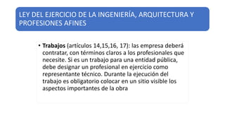 LEY DEL EJERCICIO DE LA INGENIERÍA, ARQUITECTURA Y
PROFESIONES AFINES
• Trabajos (artículos 14,15,16, 17): las empresa deberá
contratar, con términos claros a los profesionales que
necesite. Si es un trabajo para una entidad pública,
debe designar un profesional en ejercicio como
representante técnico. Durante la ejecución del
trabajo es obligatorio colocar en un sitio visible los
aspectos importantes de la obra
 