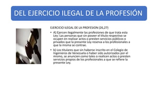 DEL EJERCICIO ILEGAL DE LA PROFESIÓN
EJERCICIO ILEGAL DE LA PROFESION (26,27)
• A) Ejercen ilegalmente las profesiones de que trata esta
Ley: Las personas que sin poseer el título respectivo se
ocupen en realizar actos o presten servicios públicos o
privados que la presente Ley reserva a los profesionales a
que la misma se contrae.
• b) Los titulares que sin haberse inscrito en el Colegio de
Ingenieros de Venezuela o haber sido autorizados por el
mismo, se anuncien como tales o realicen actos o presten
servicios propios de los profesionales a que se refiere la
presente Ley.
 
