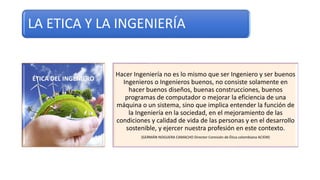 LA ETICA Y LA INGENIERÍA
Hacer Ingeniería no es lo mismo que ser Ingeniero y ser buenos
Ingenieros o Ingenieros buenos, no consiste solamente en
hacer buenos diseños, buenas construcciones, buenos
programas de computador o mejorar la eficiencia de una
máquina o un sistema, sino que implica entender la función de
la Ingeniería en la sociedad, en el mejoramiento de las
condiciones y calidad de vida de las personas y en el desarrollo
sostenible, y ejercer nuestra profesión en este contexto.
(GERMÁN NOGUERA CAMACHO Director Comisión de Ética colombiana ACIEM)
 