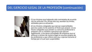 DEL EJERCICIO ILEGAL DE LA PROFESIÓN (continuación)
• C) Los titulares que habiendo sido contratados de acuerdo
con los artículos 19 y 20 de esta Ley, excedan los límites
señalados para su actuación.
• d) Los titulares colegiados que ejerzan especialidades
para las cuales no les autorice el título que posean. e) Los
títulos colegiados que presten su concurso profesional o
amparen con su nombre a personas que ejercen
ilegalmente, o encubran actividades de empresas que se
ofrezcan o actúen de manera ilegal en asuntos propios de
las profesiones a que refiere esta Ley, o ejerzan durante el
tiempo por el cual sean suspendidos.
 