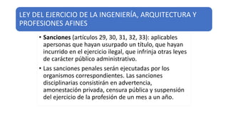 LEY DEL EJERCICIO DE LA INGENIERÍA, ARQUITECTURA Y
PROFESIONES AFINES
• Sanciones (artículos 29, 30, 31, 32, 33): aplicables
apersonas que hayan usurpado un título, que hayan
incurrido en el ejercicio ilegal, que infrinja otras leyes
de carácter público administrativo.
• Las sanciones penales serán ejecutadas por los
organismos correspondientes. Las sanciones
disciplinarias consistirán en advertencia,
amonestación privada, censura pública y suspensión
del ejercicio de la profesión de un mes a un año.
 
