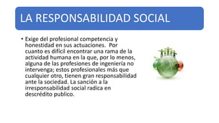 LA RESPONSABILIDAD SOCIAL
• Exige del profesional competencia y
honestidad en sus actuaciones. Por
cuanto es difícil encontrar una rama de la
actividad humana en la que, por lo menos,
alguna de las profesiones de ingeniería no
intervenga; estos profesionales más que
cualquier otro, tienen gran responsabilidad
ante la sociedad. La sanción a la
irresponsabilidad social radica en
descrédito publico.
 