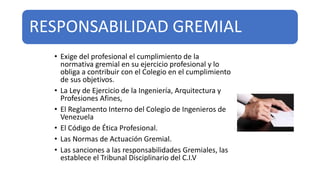 RESPONSABILIDAD GREMIAL
• Exige del profesional el cumplimiento de la
normativa gremial en su ejercicio profesional y lo
obliga a contribuir con el Colegio en el cumplimiento
de sus objetivos.
• La Ley de Ejercicio de la Ingeniería, Arquitectura y
Profesiones Afines,
• El Reglamento Interno del Colegio de Ingenieros de
Venezuela
• El Código de Ética Profesional.
• Las Normas de Actuación Gremial.
• Las sanciones a las responsabilidades Gremiales, las
establece el Tribunal Disciplinario del C.I.V
 