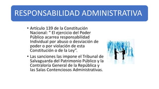 RESPONSABILIDAD ADMINISTRATIVA
• Artículo 139 de la Constitución
Nacional: “ El ejercicio del Poder
Público acarrea responsabilidad
Individual por abuso o desviación de
poder o por violación de esta
Constitución o de la Ley”.
• Las sanciones las impone el Tribunal de
Salvaguarda del Patrimonio Público y la
Contraloría General de la República y
las Salas Contenciosos Administrativas.
 