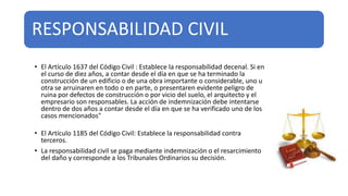 RESPONSABILIDAD CIVIL
• El Artículo 1637 del Código Civil : Establece la responsabilidad decenal. Si en
el curso de diez años, a contar desde el día en que se ha terminado la
construcción de un edificio o de una obra importante o considerable, uno u
otra se arruinaren en todo o en parte, o presentaren evidente peligro de
ruina por defectos de construcción o por vicio del suelo, el arquitecto y el
empresario son responsables. La acción de indemnización debe intentarse
dentro de dos años a contar desde el día en que se ha verificado uno de los
casos mencionados"
• El Artículo 1185 del Código Civil: Establece la responsabilidad contra
terceros.
• La responsabilidad civil se paga mediante indemnización o el resarcimiento
del daño y corresponde a los Tribunales Ordinarios su decisión.
 