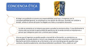 CONCIENCIA ÉTICA
(Por Germán Ignacio Urdaneta Hernández ingeniero civil)
Al elegir una profesión se asume una responsabilidad social que, al engranar con la
corresponsabilidad general, se constituye en una opción de vida que, asumida con carácter y
temple, señala el camino de quien ha elegido una meta y se propone alcanzarla
La vida se convierte en la instancia que pone a prueba la conciencia ética. Y muy fácilmente la
misma vida nos brinda la oportunidad de apartarnos de la senda correcta al impulsarnos a
pensar que trabajamos para vivir y vivimos para trabajar
Una vez que el ingeniero se gradúa queda a merced de su formación, su conciencia y su
personalidad. Se puede desviar e incurrir, por desgracia, en actos incorrectos. El ejercicio de su
libertad le permitiría olvidarse de su formación y ser uno más del grupo de aquellos cuya
conducta, desafortunadamente, esta desacreditando la profesión. Pero, ¿debe ser así?
 
