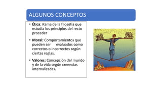 ALGUNOS CONCEPTOS
• Ética: Rama de la filosofía que
estudia los principios del recto
proceder
• Moral: Comportamientos que
pueden ser evaluados como
correctos o incorrectos según
ciertas reglas.
• Valores: Concepción del mundo
y de la vida según creencias
internalizadas.
 