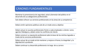 CÁNONES FUNDAMENTALES
Mantener la preeminencia de seguridad, salud y bienestar del público en el
desarrollo de sus obligaciones profesionales
Solo deben ofrecer sus servicios profesionales en las áreas de su competencia
Deben emitir opiniones públicas solo de un modo veraz y objetivo
Deben actuar en asuntos profesionales frente a cada empleador o cliente como
agentes fidedignos y deben evitar los conflictos de interés
Deben construir su reputación profesional sobre la base de los méritos logrados a
través de los servicios profesionales
Deben actuar de un modo tal de mantener y mejorar el honor, la integridad y la
dignidad de la profesión
Deben continuar su desarrollo profesional a lo largo de su carrera
 