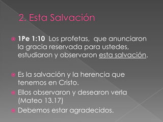 2. Esta Salvación1Pe 1:10  Los profetas,  que anunciaron la gracia reservada para ustedes,  estudiaron y observaron esta salvación.Es la salvación y la herencia que tenemos en Cristo.Ellos observaron y desearon verla (Mateo 13.17)Debemos estar agradecidos.