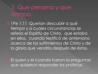 3. Que persona y que tiempo1Pe 1:11  Querían descubrir a qué tiempo y a cuáles circunstancias se refería el Espíritu de Cristo,  que estaba en ellos,  cuando testificó de antemano acerca de los sufrimientos de Cristo y de la gloria que vendría después de éstos.El quien y el cuando fueron la preguntas que quisieron responder los profetas.
