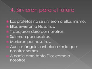 4. Sirvieron para el futuroLos profetas no se sirvieron a ellos mismo.Ellos sirvieron a Nosotros.Trabajaron duro por nosotros.Sufrieron por nosotros.Murieron por nosotros.Aun los ángeles anhelaría ser lo que nosotros somos.A nadie amo tanto Dios como a nosotros.